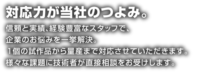 対応力が当社のつよみ。信頼と実績、経験豊富なスタッフで、企業のお悩みを一挙解決。１個の試作品から量産まで対応させていただきます。様々な課題に技術者が直接相談をお受けします。